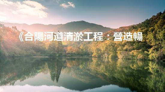 《合陽河道清淤工程：營造暢通而清澈的水路，守護(hù)生態(tài)環(huán)境！》
